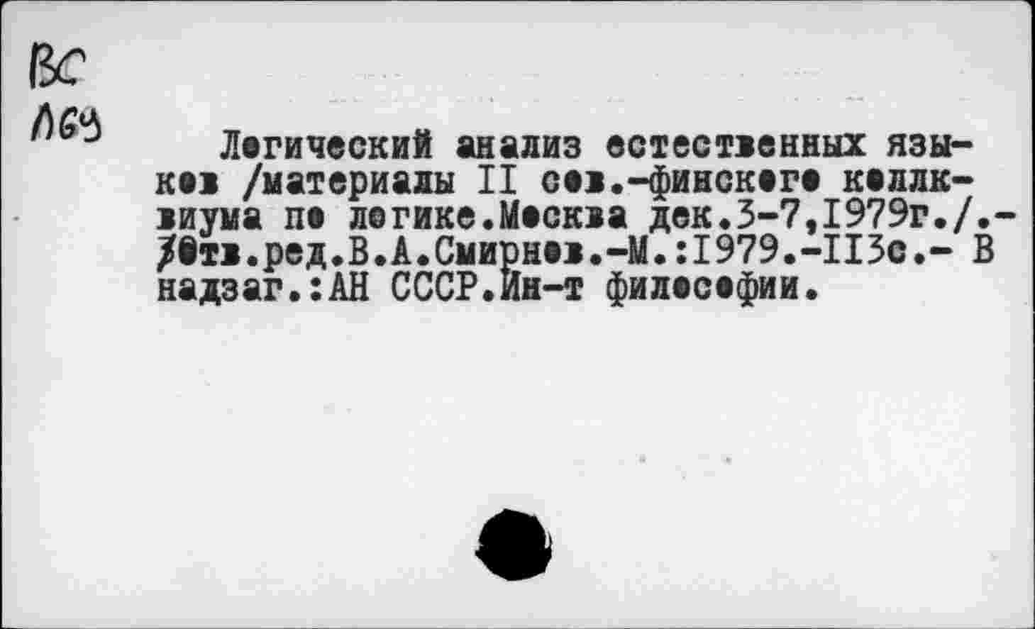 ﻿Вс
3 Логический анализ естественных языках /материалы II сов.-финского коллк-виума па легике.Москва дек.3-7,1979г./.-/втв.ред.В.А.Смирнов.-М.:1979.-ПЗс.- В надзаг.:АН СССР.Ин-т философии.